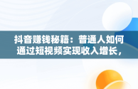 抖音赚钱秘籍：普通人如何通过短视频实现收入增长，抖音怎么赚钱普通人的钱 