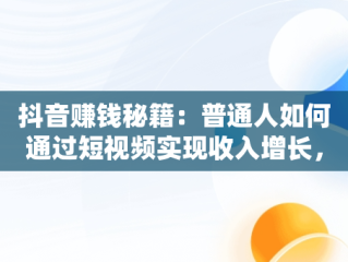 抖音赚钱秘籍：普通人如何通过短视频实现收入增长，抖音怎么赚钱普通人的钱 