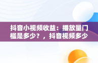 抖音小视频收益：播放量门槛是多少？，抖音视频多少播放量能赚钱 