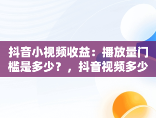 抖音小视频收益：播放量门槛是多少？，抖音视频多少播放量能赚钱 