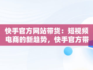 快手官方网站带货：短视频电商的新趋势，快手官方带货真的假的 