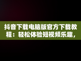 抖音下载电脑版官方下载教程：轻松体验短视频乐趣，抖音电脑版官方版怎么下载 