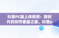 抖音PC端上传视频：新时代的创作便捷之道，抖音pc端上传视频挂商品 