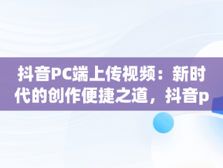 抖音PC端上传视频：新时代的创作便捷之道，抖音pc端上传视频挂商品 