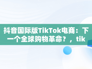 抖音国际版TikTok电商：下一个全球购物革命？，tiktok inhouse——抖音国际版 