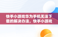 快手小游戏华为手机无法下载的解决办法，快手小游戏安装不了 