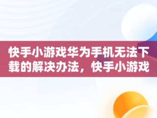 快手小游戏华为手机无法下载的解决办法，快手小游戏安装不了 