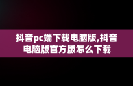 抖音pc端下载电脑版,抖音电脑版官方版怎么下载