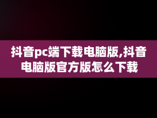 抖音pc端下载电脑版,抖音电脑版官方版怎么下载