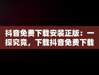 抖音免费下载安装正版：一探究竟，下载抖音免费下载安装最新版本 