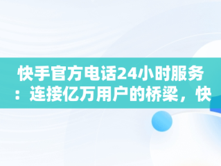快手官方电话24小时服务：连接亿万用户的桥梁，快手官方电话24小时服务电话位置能查到吗 