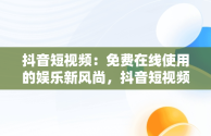 抖音短视频：免费在线使用的娱乐新风尚，抖音短视频在线使用免费软件 