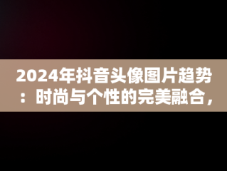 2024年抖音头像图片趋势：时尚与个性的完美融合，抖音头像2025最火 