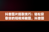 抖音图片提取技巧：轻松获取你的短视频截图，抖音图片如何提取 