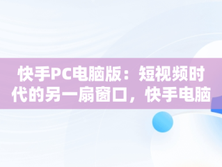 快手PC电脑版：短视频时代的另一扇窗口，快手电脑版叫什么名字 