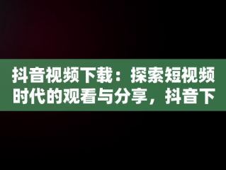 抖音视频下载：探索短视频时代的观看与分享，抖音下载视频免费下载 