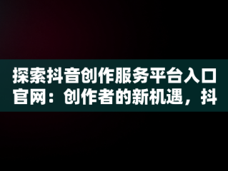 探索抖音创作服务平台入口官网：创作者的新机遇，抖音创作服务平台官网登录手机版 