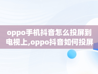 oppo手机抖音怎么投屏到电视上,oppo抖音如何投屏到电视机上全屏播放