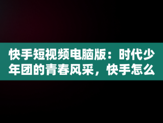 快手短视频电脑版：时代少年团的青春风采，快手怎么在电脑上看视频 