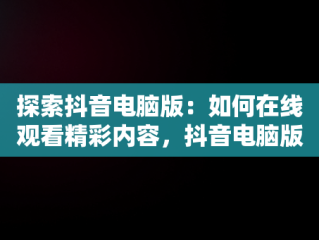 探索抖音电脑版：如何在线观看精彩内容，抖音电脑版在线观看官网 