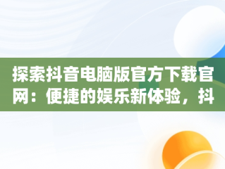 探索抖音电脑版官方下载官网：便捷的娱乐新体验，抖音app电脑版下载安装最新版 