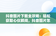 抖音图片下载全攻略：轻松获取心仪瞬间，抖音图片怎么下载到相册 