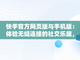 快手官方网页版与手机版：体验无缝连接的社交乐趣，快手官方网页版入口手机版登录 