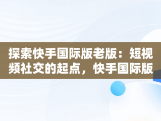 探索快手国际版老版：短视频社交的起点，快手国际版下载手机版 