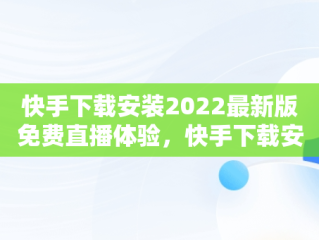 快手下载安装2022最新版免费直播体验，快手下载安装免费下载手机软件 