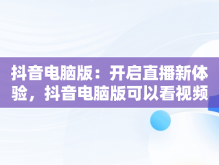 抖音电脑版：开启直播新体验，抖音电脑版可以看视频直播吗? 
