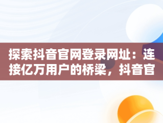 探索抖音官网登录网址：连接亿万用户的桥梁，抖音官网网址链接 