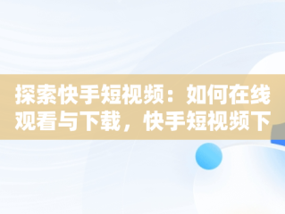 探索快手短视频：如何在线观看与下载，快手短视频下载网站 