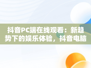 抖音PC端在线观看：新趋势下的娱乐体验，抖音电脑观看 
