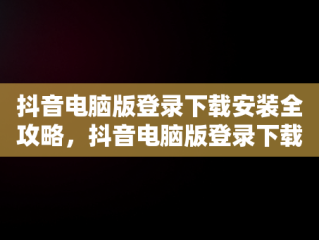 抖音电脑版登录下载安装全攻略，抖音电脑版登录下载安装不了 