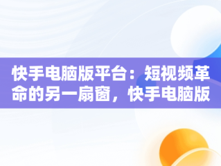 快手电脑版平台：短视频革命的另一扇窗，快手电脑版叫什么名字 