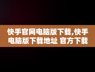 快手官网电脑版下载,快手电脑版下载地址 官方下载
