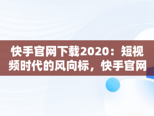快手官网下载2020：短视频时代的风向标，快手官网下载安装最新版 