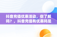 抖音充值优惠活动，你了解吗？，抖音充值有优惠吗是真的吗 