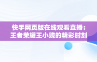 快手网页版在线观看直播：王者荣耀王小贱的精彩时刻，快手直播网页版是什么意思 