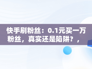 快手刷粉丝：0.1元买一万粉丝，真实还是陷阱？， 