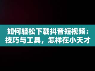 如何轻松下载抖音短视频：技巧与工具，怎样在小天才手表上下载抖音短视频 