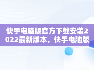 快手电脑版官方下载安装2022最新版本，快手电脑版官方下载官网 