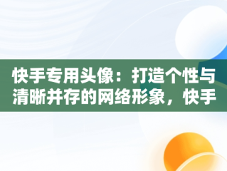快手专用头像：打造个性与清晰并存的网络形象，快手专用头像清晰霸气 