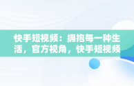 快手短视频：拥抱每一种生活，官方视角，快手短视频官方下载 