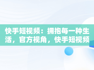 快手短视频：拥抱每一种生活，官方视角，快手短视频官方下载 