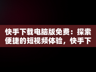 快手下载电脑版免费：探索便捷的短视频体验，快手下载电脑版免费版 