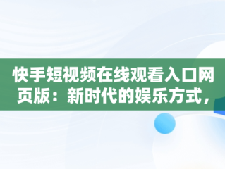 快手短视频在线观看入口网页版：新时代的娱乐方式，快手短视频在线观看入口网页版下载 