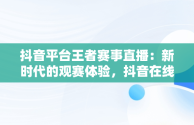 抖音平台王者赛事直播：新时代的观赛体验，抖音在线看王者荣耀视频 