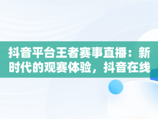 抖音平台王者赛事直播：新时代的观赛体验，抖音在线看王者荣耀视频 