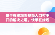 快手在线观看视频入口打不开的解决之道，快手在线观看视频入口打开不了怎么回事 